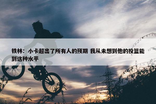 铁林：小卡超出了所有人的预期 我从未想到他的投篮能到这种水平