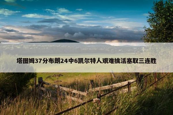 塔图姆37分布朗24中6凯尔特人艰难擒活塞取三连胜