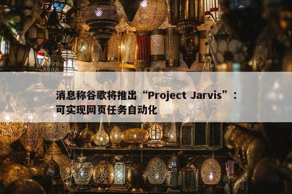 消息称谷歌将推出“Project Jarvis”：可实现网页任务自动化