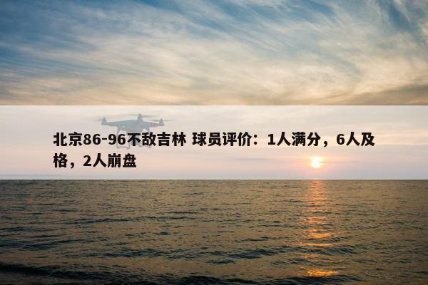 北京86-96不敌吉林 球员评价：1人满分，6人及格，2人崩盘