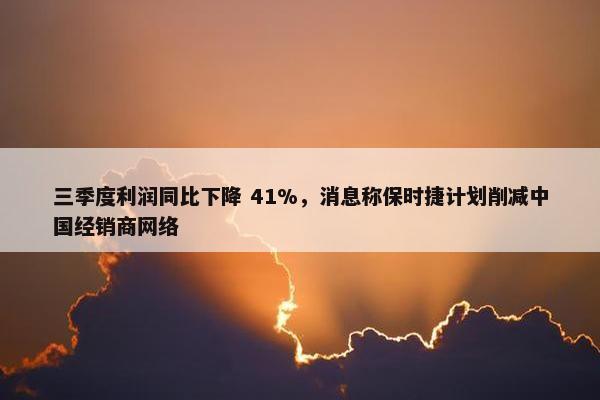 三季度利润同比下降 41%，消息称保时捷计划削减中国经销商网络