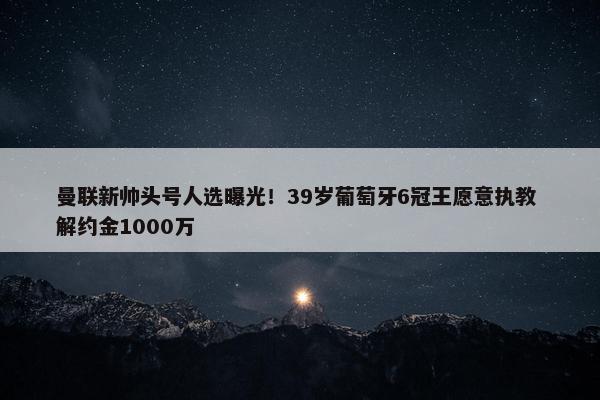 曼联新帅头号人选曝光！39岁葡萄牙6冠王愿意执教 解约金1000万