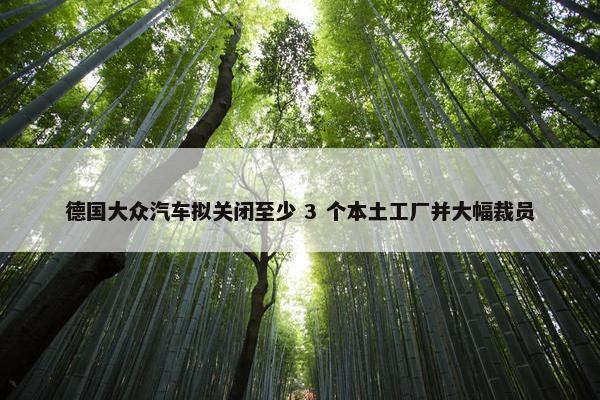 德国大众汽车拟关闭至少 3 个本土工厂并大幅裁员