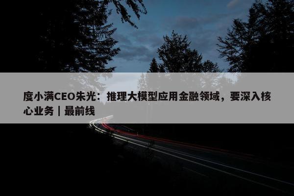 度小满CEO朱光：推理大模型应用金融领域，要深入核心业务｜最前线