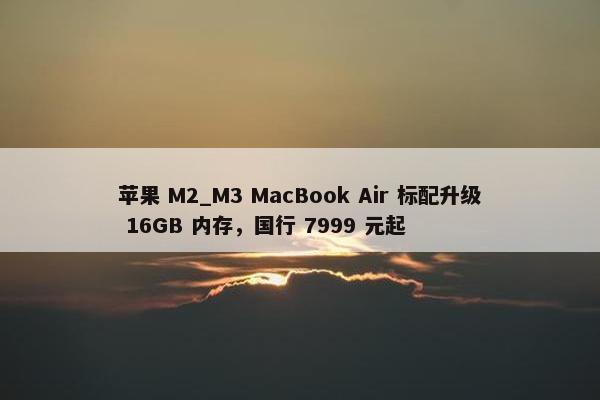 苹果 M2_M3 MacBook Air 标配升级 16GB 内存，国行 7999 元起