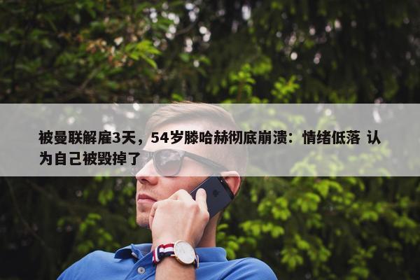 被曼联解雇3天，54岁滕哈赫彻底崩溃：情绪低落 认为自己被毁掉了