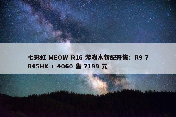 七彩虹 MEOW R16 游戏本新配开售：R9 7845HX + 4060 售 7199 元