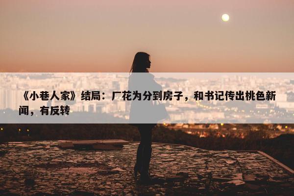 《小巷人家》结局：厂花为分到房子，和书记传出桃色新闻，有反转