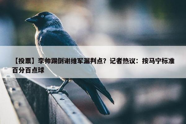 【投票】李帅踢倒谢维军漏判点？记者热议：按马宁标准百分百点球