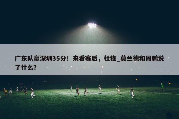 广东队赢深圳35分！来看赛后，杜锋_莫兰德和周鹏说了什么？