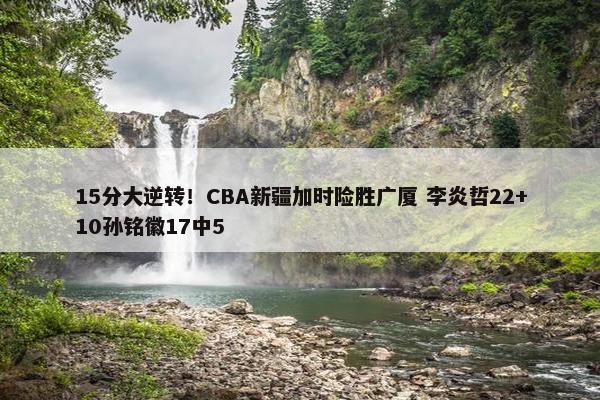 15分大逆转！CBA新疆加时险胜广厦 李炎哲22+10孙铭徽17中5