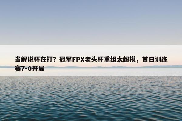 当解说杯在打？冠军FPX老头杯重组太超模，首日训练赛7-0开局