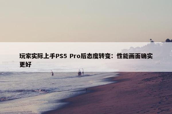 玩家实际上手PS5 Pro后态度转变：性能画面确实更好