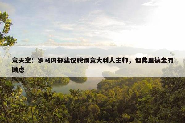 意天空：罗马内部建议聘请意大利人主帅，但弗里德金有顾虑