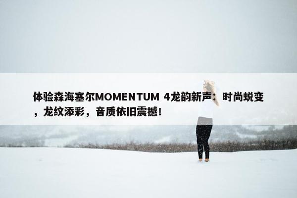 体验森海塞尔MOMENTUM 4龙韵新声：时尚蜕变，龙纹添彩，音质依旧震撼！