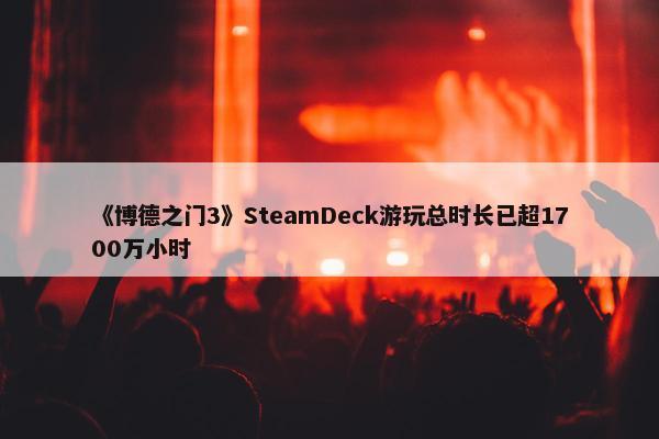 《博德之门3》SteamDeck游玩总时长已超1700万小时