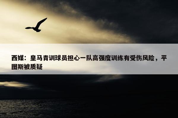 西媒：皇马青训球员担心一队高强度训练有受伤风险，平图斯被质疑