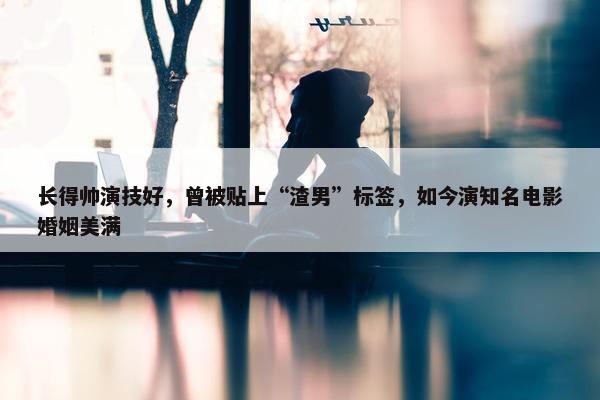 长得帅演技好，曾被贴上“渣男”标签，如今演知名电影婚姻美满