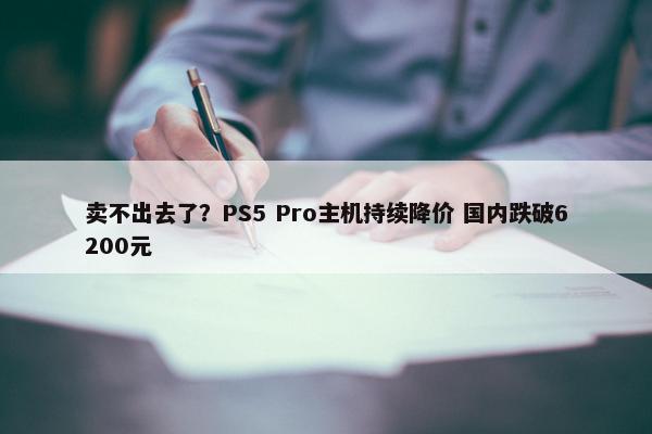 卖不出去了？PS5 Pro主机持续降价 国内跌破6200元