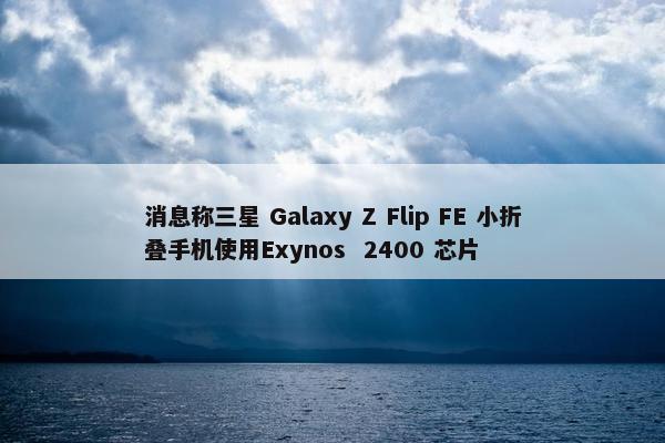 消息称三星 Galaxy Z Flip FE 小折叠手机使用Exynos  2400 芯片