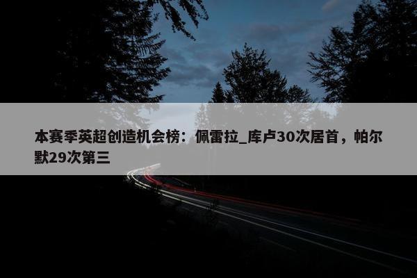 本赛季英超创造机会榜：佩雷拉_库卢30次居首，帕尔默29次第三