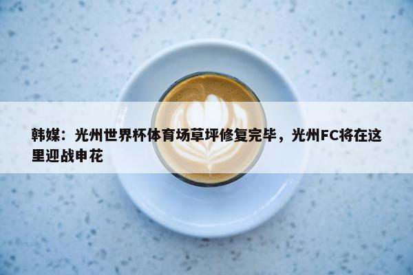 韩媒：光州世界杯体育场草坪修复完毕，光州FC将在这里迎战申花