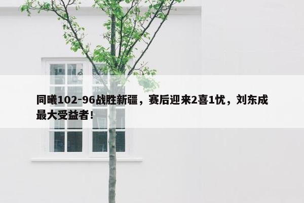 同曦102-96战胜新疆，赛后迎来2喜1忧，刘东成最大受益者！