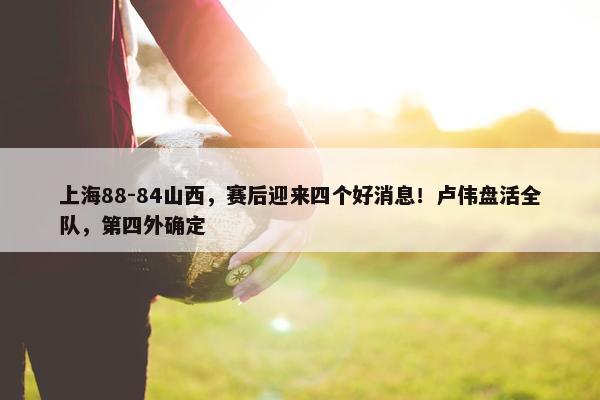 上海88-84山西，赛后迎来四个好消息！卢伟盘活全队，第四外确定