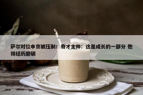 萨尔对位申京被压制！奇才主帅：这是成长的一部分 他得经历磨砺