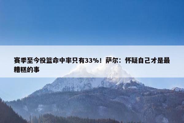 赛季至今投篮命中率只有33%！萨尔：怀疑自己才是最糟糕的事