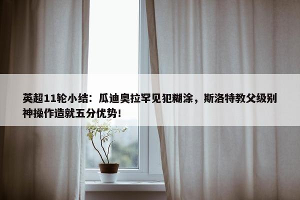 英超11轮小结：瓜迪奥拉罕见犯糊涂，斯洛特教父级别神操作造就五分优势！