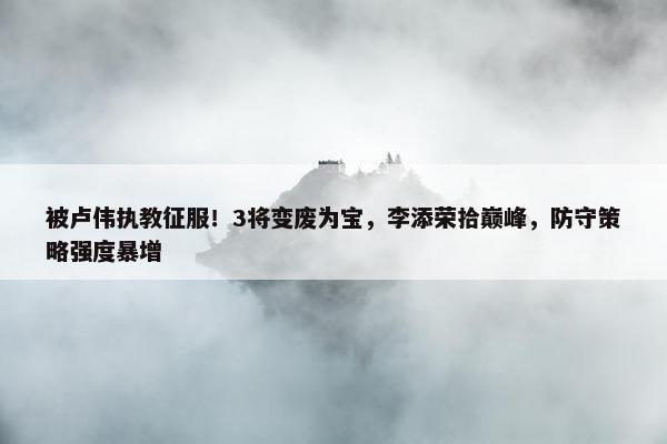 被卢伟执教征服！3将变废为宝，李添荣拾巅峰，防守策略强度暴增