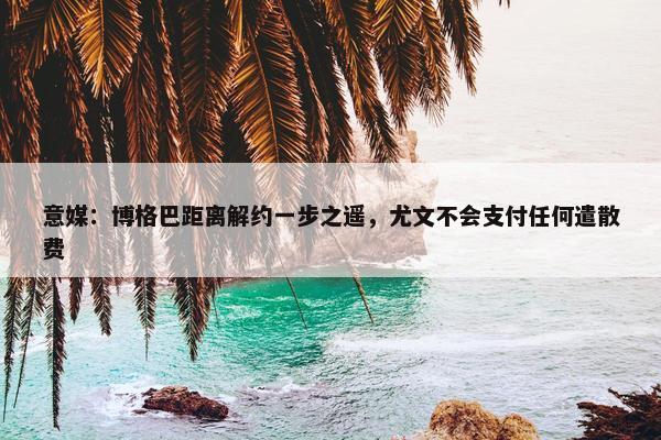 意媒：博格巴距离解约一步之遥，尤文不会支付任何遣散费