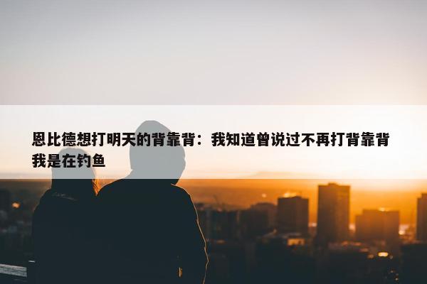 恩比德想打明天的背靠背：我知道曾说过不再打背靠背 我是在钓鱼