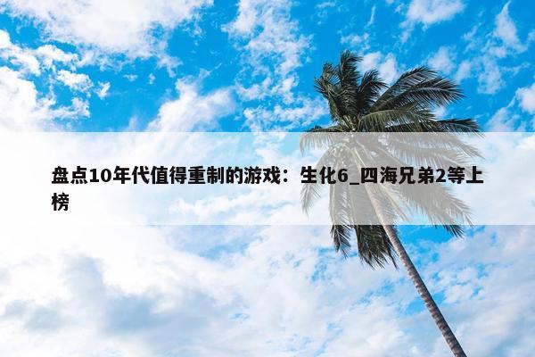 盘点10年代值得重制的游戏：生化6_四海兄弟2等上榜