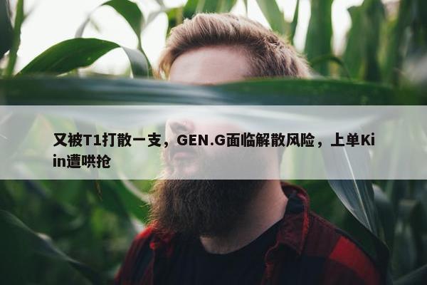 又被T1打散一支，GEN.G面临解散风险，上单Kiin遭哄抢