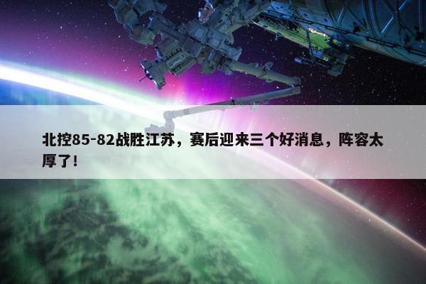 北控85-82战胜江苏，赛后迎来三个好消息，阵容太厚了！