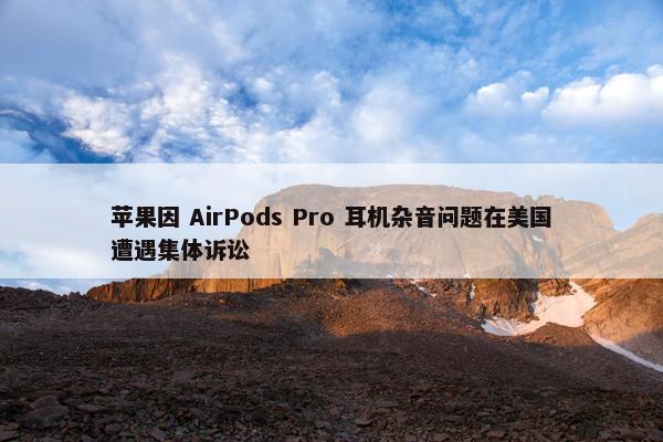 苹果因 AirPods Pro 耳机杂音问题在美国遭遇集体诉讼