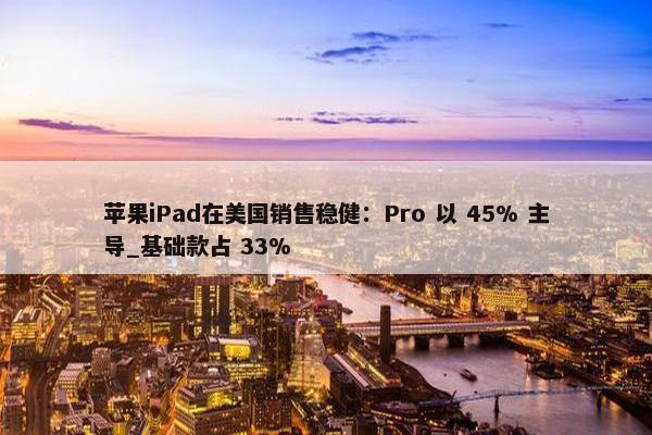 苹果iPad在美国销售稳健：Pro 以 45% 主导_基础款占 33%