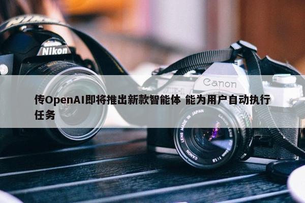 传OpenAI即将推出新款智能体 能为用户自动执行任务