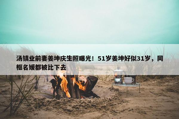 汤镇业前妻姜坤庆生照曝光！51岁姜坤好似31岁，同框名媛都被比下去