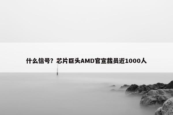 什么信号？芯片巨头AMD官宣裁员近1000人