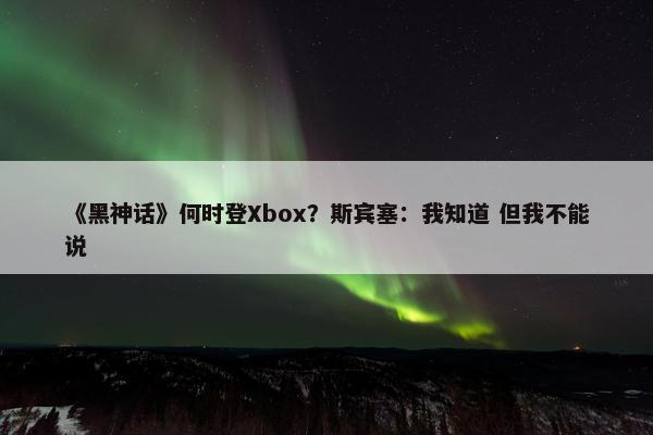 《黑神话》何时登Xbox？斯宾塞：我知道 但我不能说