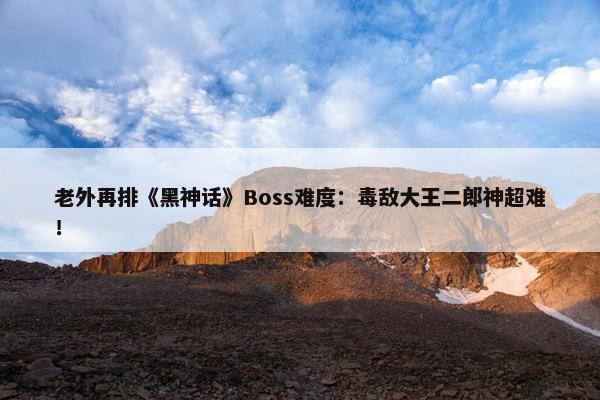 老外再排《黑神话》Boss难度：毒敌大王二郎神超难！