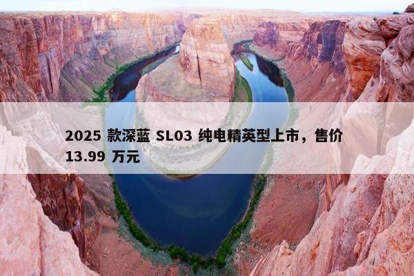 2025 款深蓝 SL03 纯电精英型上市，售价 13.99 万元