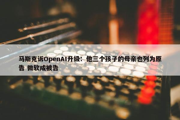 马斯克诉OpenAI升级：他三个孩子的母亲也列为原告 微软成被告