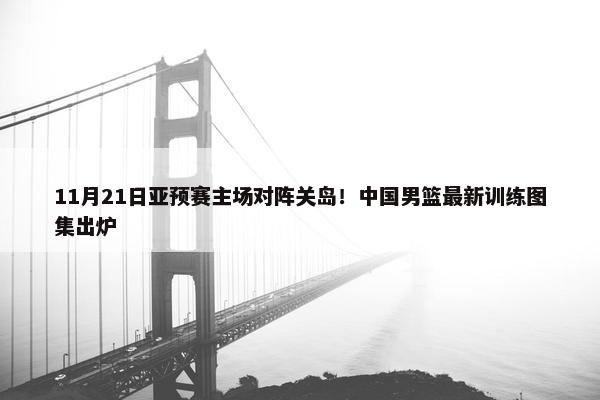 11月21日亚预赛主场对阵关岛！中国男篮最新训练图集出炉