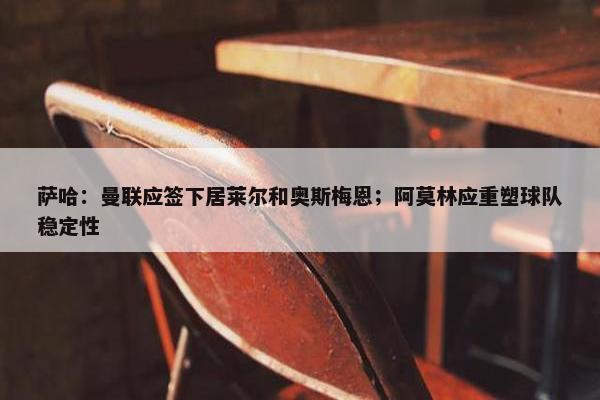 萨哈：曼联应签下居莱尔和奥斯梅恩；阿莫林应重塑球队稳定性