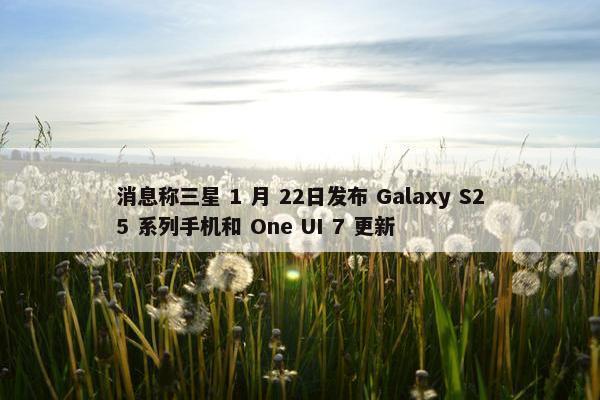 消息称三星 1 月 22日发布 Galaxy S25 系列手机和 One UI 7 更新