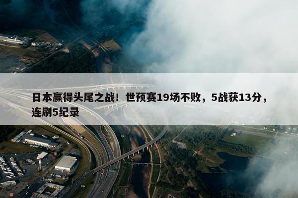 日本赢得头尾之战！世预赛19场不败，5战获13分，连刷5纪录